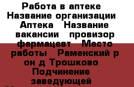 Работа в аптеке › Название организации ­ Аптека › Название вакансии ­ провизор,фармацевт › Место работы ­ Раменский р-он,д.Трошково › Подчинение ­ заведующей › Минимальный оклад ­ 36 000 - Московская обл., Раменский р-н, Трошково д. Работа » Вакансии   